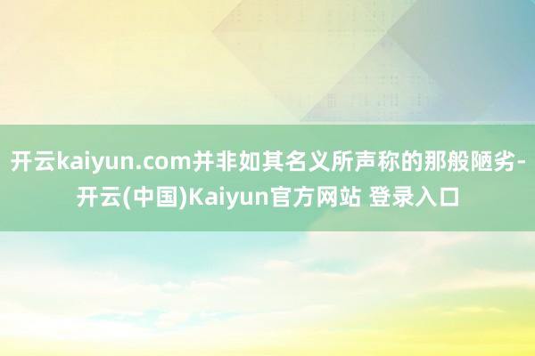 开云kaiyun.com并非如其名义所声称的那般陋劣-开云(中国)Kaiyun官方网站 登录入口