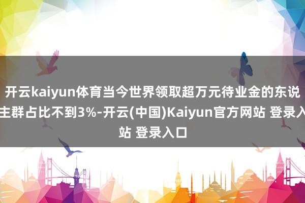 开云kaiyun体育当今世界领取超万元待业金的东说念主群占比不到3%-开云(中国)Kaiyun官方网站 登录入口