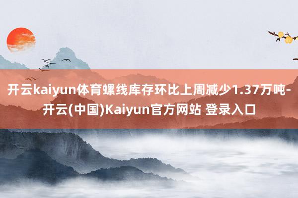 开云kaiyun体育螺线库存环比上周减少1.37万吨-开云(中国)Kaiyun官方网站 登录入口