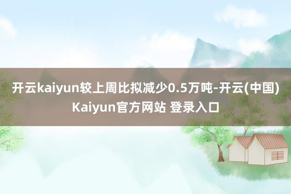 开云kaiyun较上周比拟减少0.5万吨-开云(中国)Kaiyun官方网站 登录入口