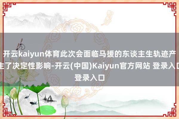 开云kaiyun体育此次会面临马援的东谈主生轨迹产生了决定性影响-开云(中国)Kaiyun官方网站 登录入口