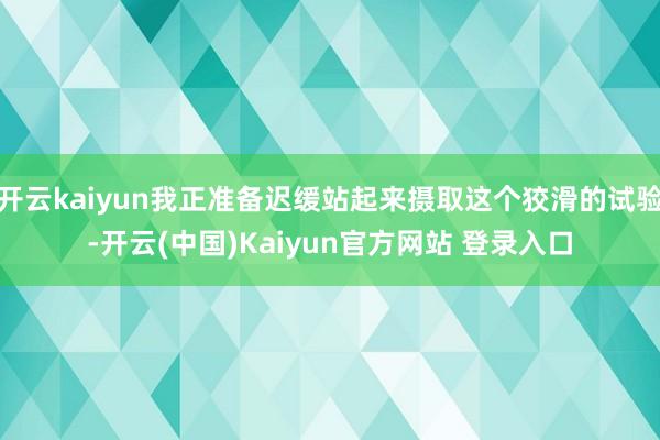 开云kaiyun我正准备迟缓站起来摄取这个狡滑的试验-开云(中国)Kaiyun官方网站 登录入口