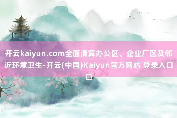 开云kaiyun.com全面清算办公区、企业厂区及邻近环境卫生-开云(中国)Kaiyun官方网站 登录入口
