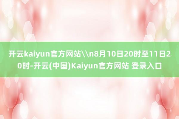 开云kaiyun官方网站\n8月10日20时至11日20时-开云(中国)Kaiyun官方网站 登录入口