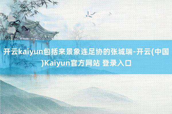 开云kaiyun包括来景象连足协的张城瑞-开云(中国)Kaiyun官方网站 登录入口