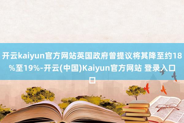 开云kaiyun官方网站英国政府曾提议将其降至约18%至19%-开云(中国)Kaiyun官方网站 登录入口