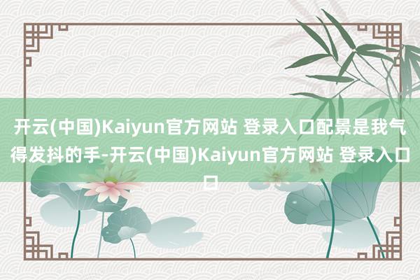 开云(中国)Kaiyun官方网站 登录入口配景是我气得发抖的手-开云(中国)Kaiyun官方网站 登录入口