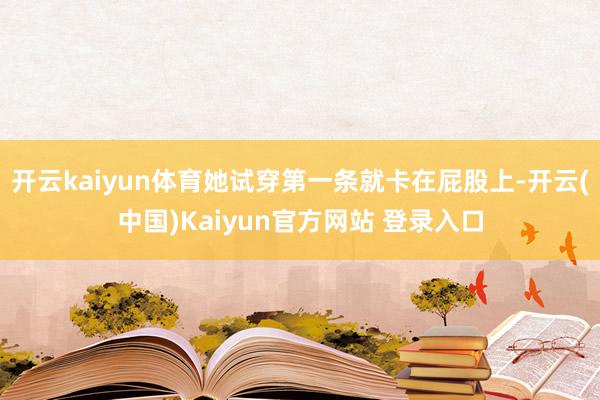 开云kaiyun体育她试穿第一条就卡在屁股上-开云(中国)Kaiyun官方网站 登录入口