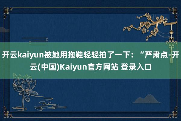 开云kaiyun被她用拖鞋轻轻拍了一下：“严肃点-开云(中国)Kaiyun官方网站 登录入口