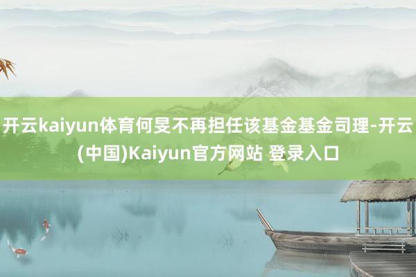 开云kaiyun体育何旻不再担任该基金基金司理-开云(中国)Kaiyun官方网站 登录入口