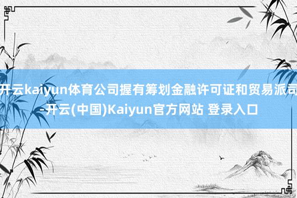 开云kaiyun体育公司握有筹划金融许可证和贸易派司-开云(中国)Kaiyun官方网站 登录入口