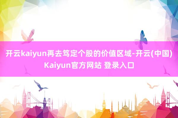 开云kaiyun再去笃定个股的价值区域-开云(中国)Kaiyun官方网站 登录入口