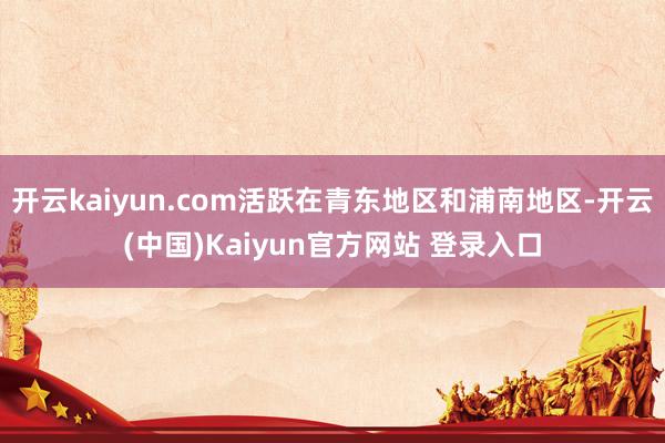 开云kaiyun.com活跃在青东地区和浦南地区-开云(中国)Kaiyun官方网站 登录入口