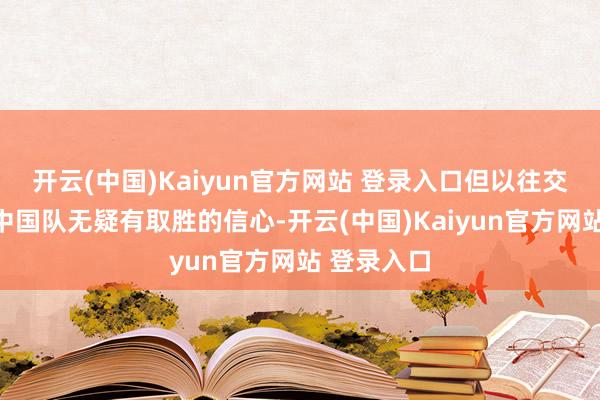 开云(中国)Kaiyun官方网站 登录入口但以往交锋占优的中国队无疑有取胜的信心-开云(中国)Kaiyun官方网站 登录入口