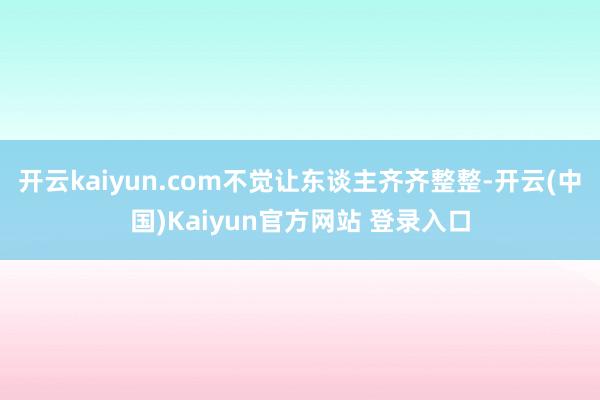 开云kaiyun.com不觉让东谈主齐齐整整-开云(中国)Kaiyun官方网站 登录入口