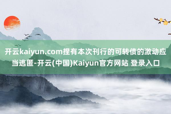 开云kaiyun.com捏有本次刊行的可转债的激动应当逃匿-开云(中国)Kaiyun官方网站 登录入口