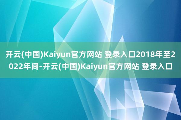 开云(中国)Kaiyun官方网站 登录入口2018年至2022年间-开云(中国)Kaiyun官方网站 登录入口