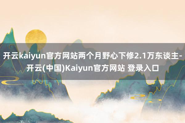 开云kaiyun官方网站两个月野心下修2.1万东谈主-开云(中国)Kaiyun官方网站 登录入口
