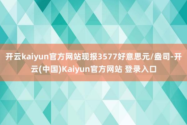 开云kaiyun官方网站现报3577好意思元/盎司-开云(中国)Kaiyun官方网站 登录入口
