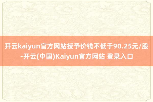 开云kaiyun官方网站授予价钱不低于90.25元/股-开云(中国)Kaiyun官方网站 登录入口