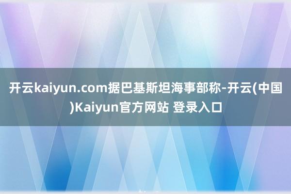 开云kaiyun.com　　据巴基斯坦海事部称-开云(中国)Kaiyun官方网站 登录入口