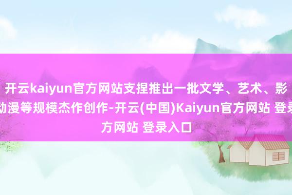 开云kaiyun官方网站支捏推出一批文学、艺术、影视、动漫等规模杰作创作-开云(中国)Kaiyun官方网站 登录入口