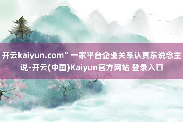 开云kaiyun.com”一家平台企业关系认真东说念主说-开云(中国)Kaiyun官方网站 登录入口