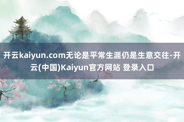 开云kaiyun.com无论是平常生涯仍是生意交往-开云(中国)Kaiyun官方网站 登录入口