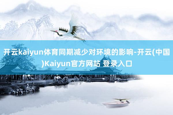 开云kaiyun体育同期减少对环境的影响-开云(中国)Kaiyun官方网站 登录入口