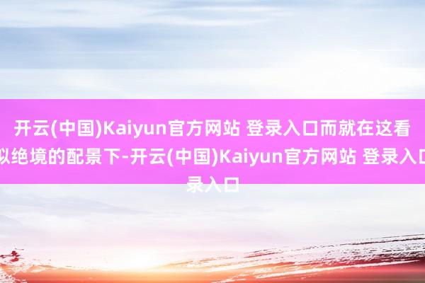 开云(中国)Kaiyun官方网站 登录入口而就在这看似绝境的配景下-开云(中国)Kaiyun官方网站 登录入口