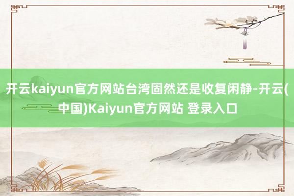 开云kaiyun官方网站台湾固然还是收复闲静-开云(中国)Kaiyun官方网站 登录入口