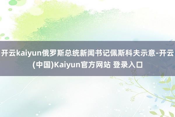 开云kaiyun俄罗斯总统新闻书记佩斯科夫示意-开云(中国)Kaiyun官方网站 登录入口