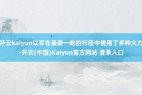开云kaiyun以军在最新一轮的行径中使用了多种火力-开云(中国)Kaiyun官方网站 登录入口