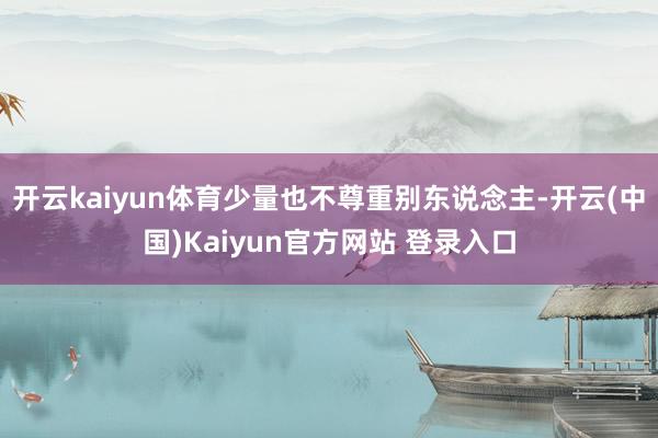 开云kaiyun体育少量也不尊重别东说念主-开云(中国)Kaiyun官方网站 登录入口