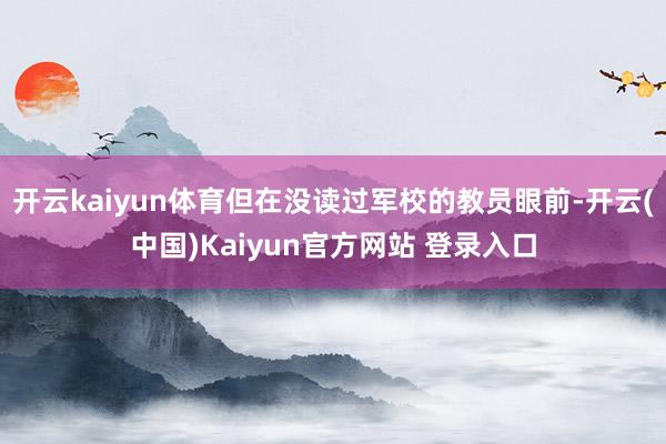 开云kaiyun体育但在没读过军校的教员眼前-开云(中国)Kaiyun官方网站 登录入口