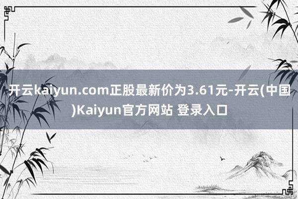 开云kaiyun.com正股最新价为3.61元-开云(中国)Kaiyun官方网站 登录入口