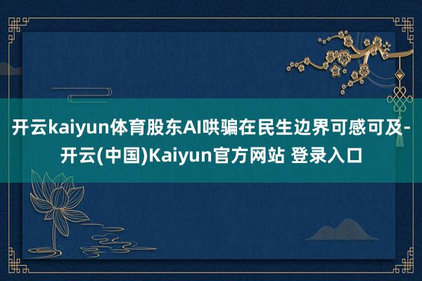 开云kaiyun体育股东AI哄骗在民生边界可感可及-开云(中国)Kaiyun官方网站 登录入口