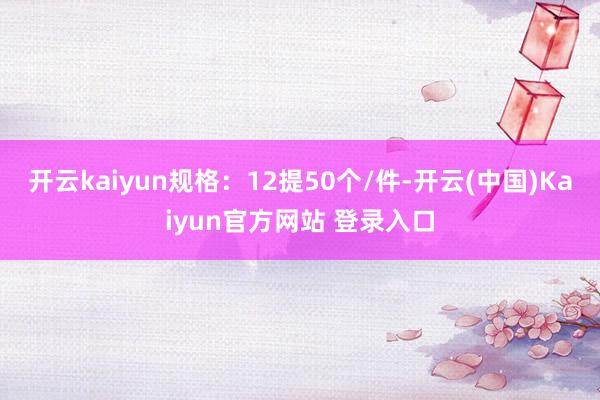 开云kaiyun规格:12提50个/件-开云(中国)Kaiyun官方网站 登录入口