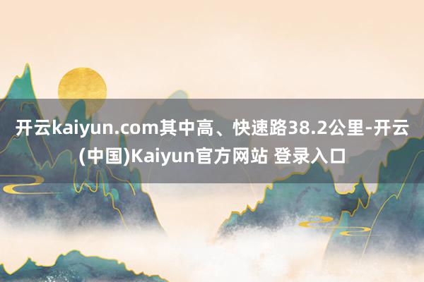 开云kaiyun.com其中高、快速路38.2公里-开云(中国)Kaiyun官方网站 登录入口