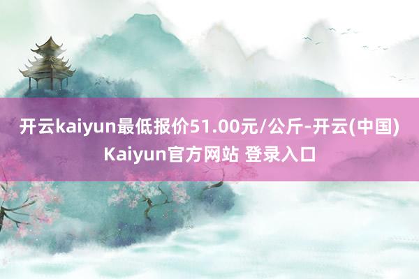 开云kaiyun最低报价51.00元/公斤-开云(中国)Kaiyun官方网站 登录入口