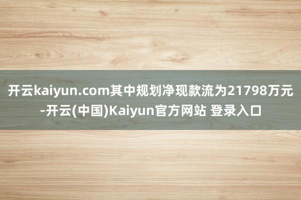 开云kaiyun.com其中规划净现款流为21798万元-开云(中国)Kaiyun官方网站 登录入口