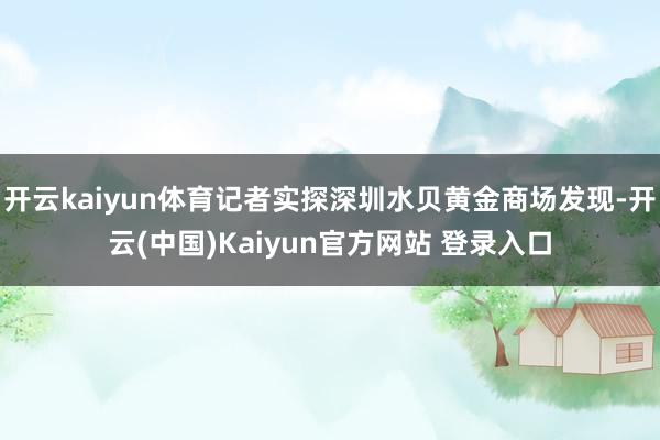 开云kaiyun体育记者实探深圳水贝黄金商场发现-开云(中国)Kaiyun官方网站 登录入口