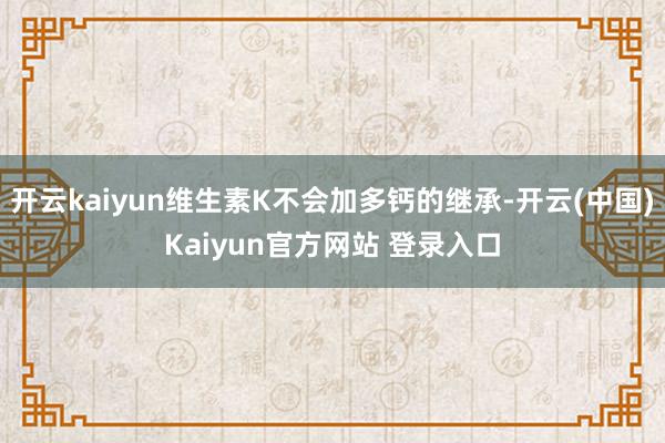 开云kaiyun维生素K不会加多钙的继承-开云(中国)Kaiyun官方网站 登录入口