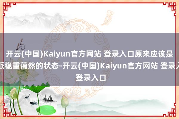 开云(中国)Kaiyun官方网站 登录入口原来应该是一派稳重蔼然的状态-开云(中国)Kaiyun官方网站 登录入口