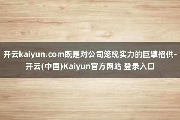 开云kaiyun.com既是对公司笼统实力的巨擘招供-开云(中国)Kaiyun官方网站 登录入口