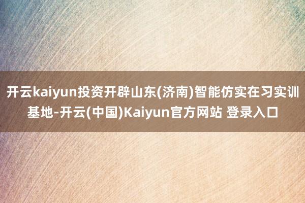 开云kaiyun投资开辟山东(济南)智能仿实在习实训基地-开云(中国)Kaiyun官方网站 登录入口