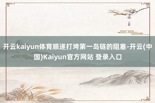 开云kaiyun体育顺遂打垮第一岛链的阻塞-开云(中国)Kaiyun官方网站 登录入口