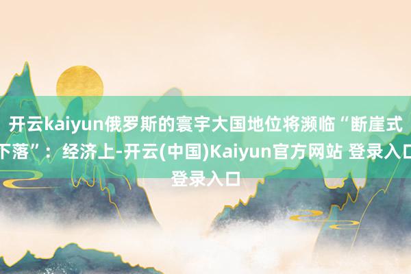 开云kaiyun俄罗斯的寰宇大国地位将濒临“断崖式下落”：经济上-开云(中国)Kaiyun官方网站 登录入口
