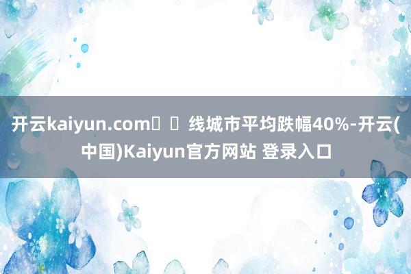 开云kaiyun.com⼀⼆线城市平均跌幅40%-开云(中国)Kaiyun官方网站 登录入口