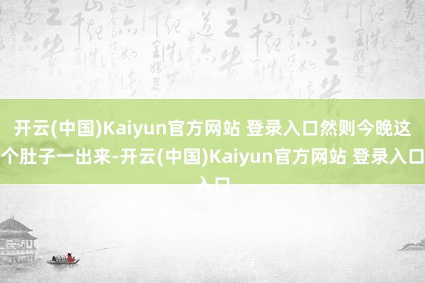 开云(中国)Kaiyun官方网站 登录入口然则今晚这个肚子一出来-开云(中国)Kaiyun官方网站 登录入口